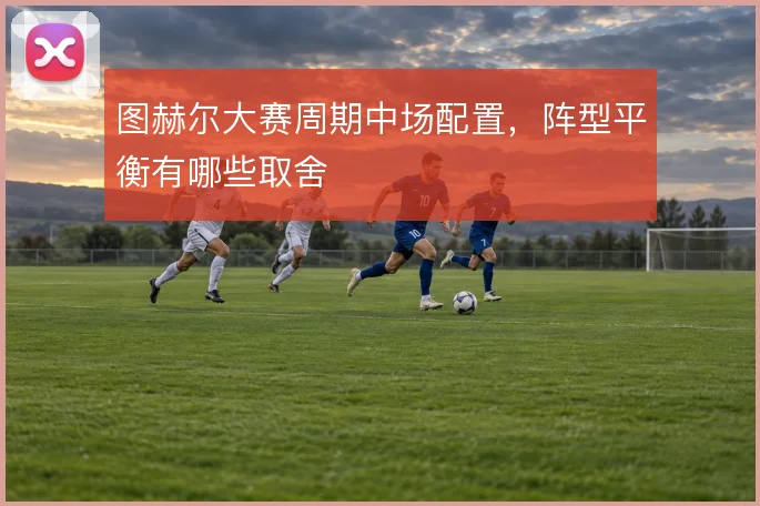 图赫尔大赛周期中场配置,阵型平衡有哪些取舍