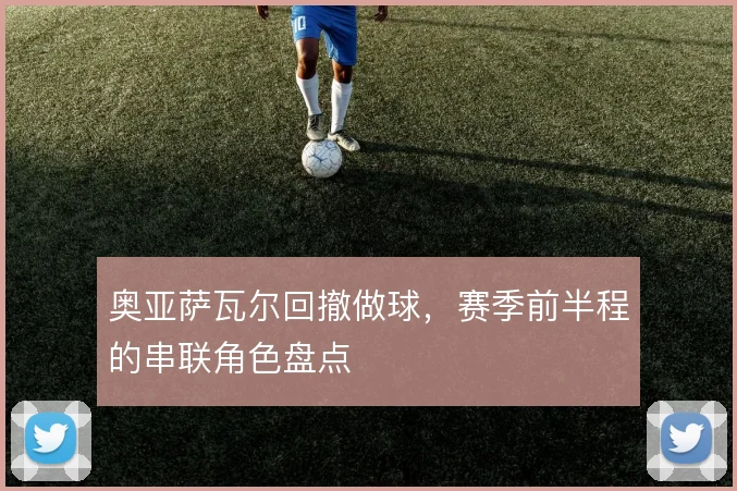 奥亚萨瓦尔回撤做球,赛季前半程的串联角色盘点