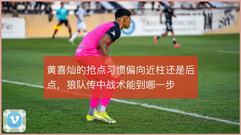 黄喜灿的抢点习惯偏向近柱还是后点，狼队传中战术能到哪一步