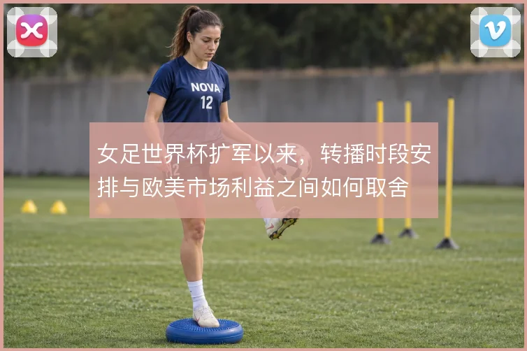 女足世界杯扩军以来,转播时段安排与欧美市场利益之间如何取舍