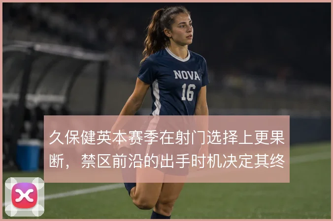 久保健英本赛季在射门选择上更果断,禁区前沿的出手时机决定其终结效率