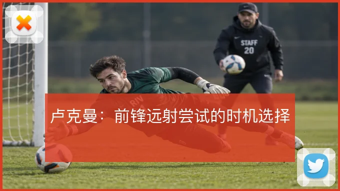 卢克曼：前锋远射尝试的时机选择