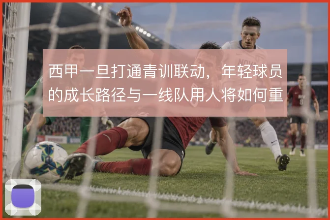 西甲一旦打通青训联动,年轻球员的成长路径与一线队用人将如何重构