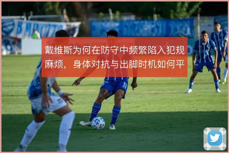 戴维斯为何在防守中频繁陷入犯规麻烦，身体对抗与出脚时机如何平衡
