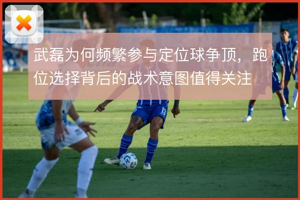 武磊为何频繁参与定位球争顶,跑位选择背后的战术意图值得关注