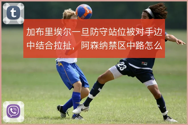 加布里埃尔一旦防守站位被对手边中结合拉扯,阿森纳禁区中路怎么补