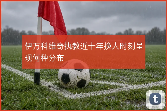 伊万科维奇执教近十年换人时刻呈现何种分布