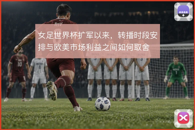 女足世界杯扩军以来，转播时段安排与欧美市场利益之间如何取舍