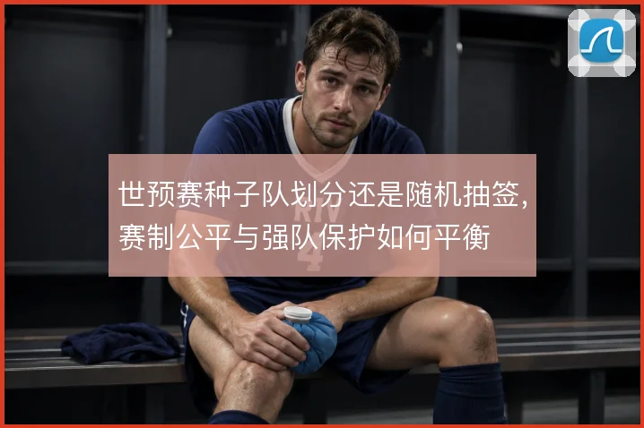 世预赛种子队划分还是随机抽签,赛制公平与强队保护如何平衡