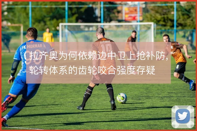 拉齐奥为何依赖边中卫上抢补防,轮转体系的齿轮咬合强度存疑