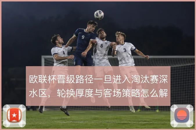 欧联杯晋级路径一旦进入淘汰赛深水区,轮换厚度与客场策略怎么解
