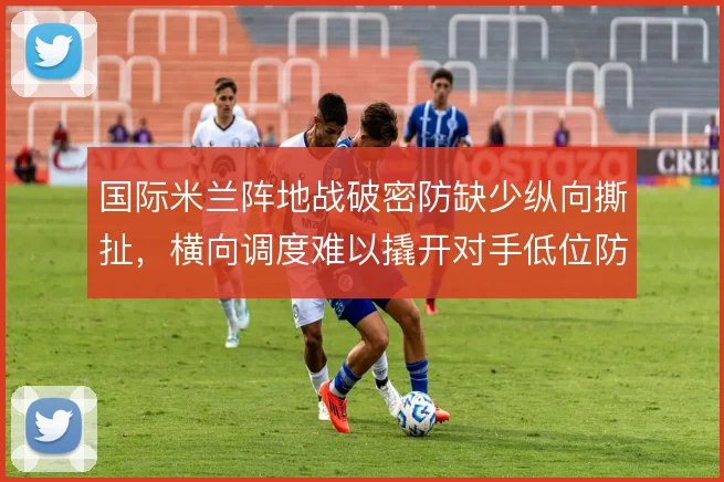 国际米兰阵地战破密防缺少纵向撕扯,横向调度难以撬开对手低位防线