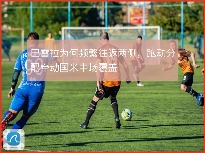 巴雷拉为何频繁往返两侧，跑动分配牵动国米中场覆盖