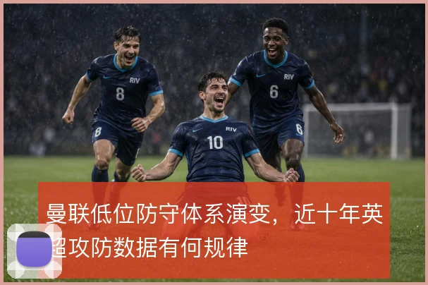 曼联低位防守体系演变,近十年英超攻防数据有何规律