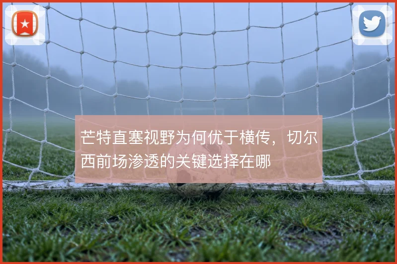 芒特直塞视野为何优于横传，切尔西前场渗透的关键选择在哪