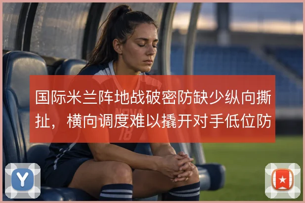 国际米兰阵地战破密防缺少纵向撕扯，横向调度难以撬开对手低位防线