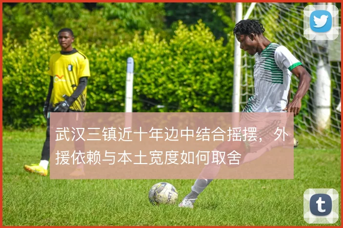 武汉三镇近十年边中结合摇摆，外援依赖与本土宽度如何取舍