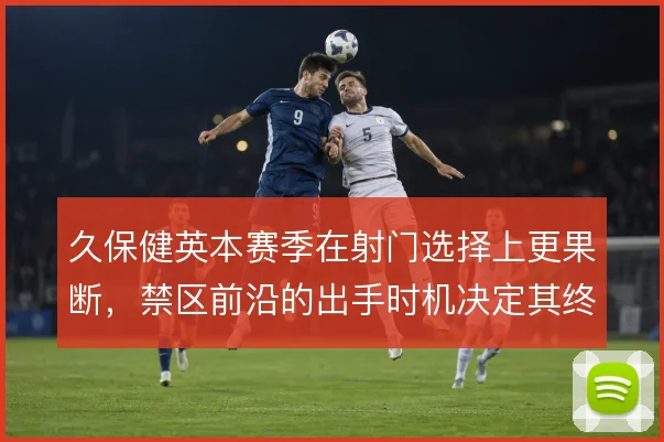 久保健英本赛季在射门选择上更果断，禁区前沿的出手时机决定其终结效率