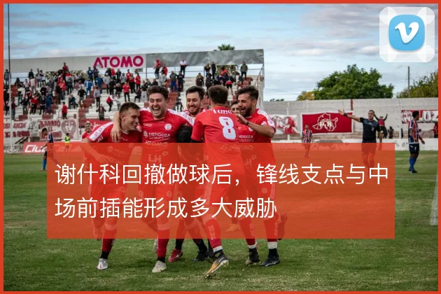 谢什科回撤做球后，锋线支点与中场前插能形成多大威胁