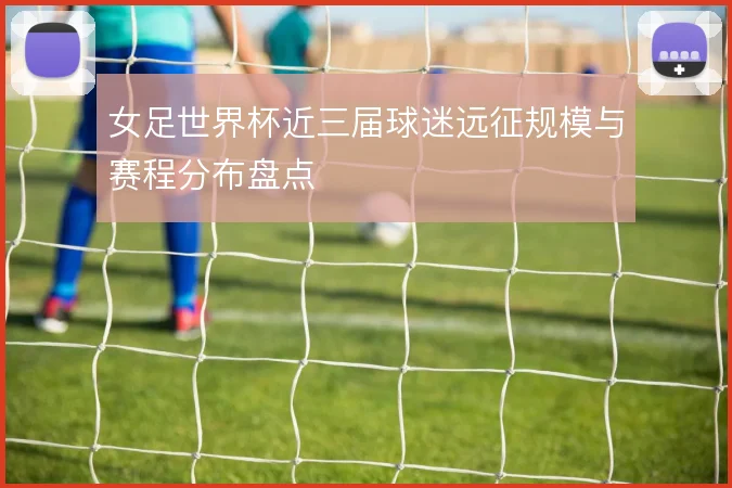 女足世界杯近三届球迷远征规模与赛程分布盘点