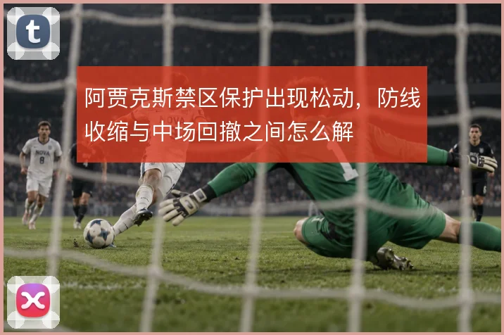 阿贾克斯禁区保护出现松动,防线收缩与中场回撤之间怎么解