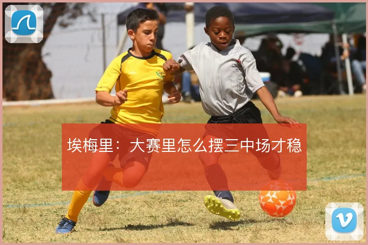 埃梅里：大赛里怎么摆三中场才稳