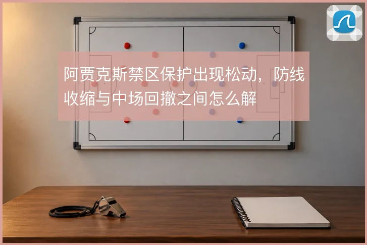 阿贾克斯禁区保护出现松动,防线收缩与中场回撤之间怎么解