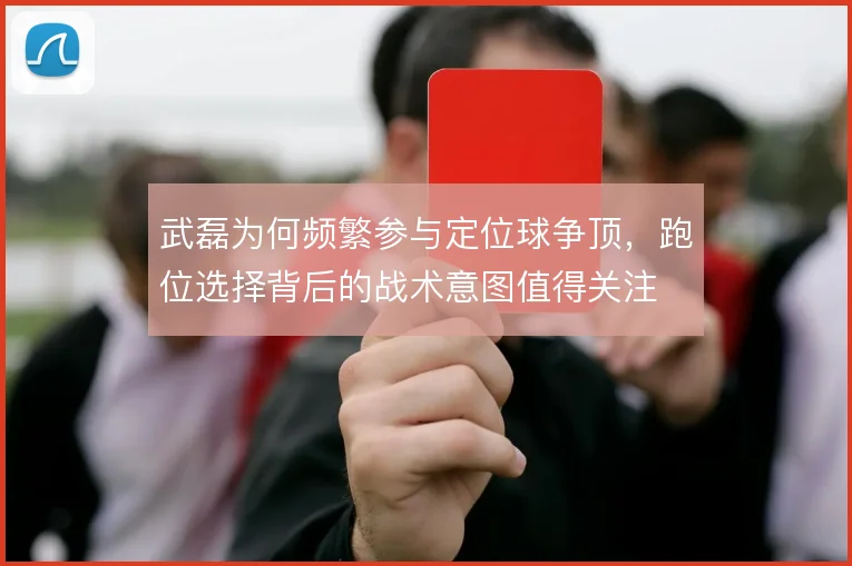 武磊为何频繁参与定位球争顶，跑位选择背后的战术意图值得关注