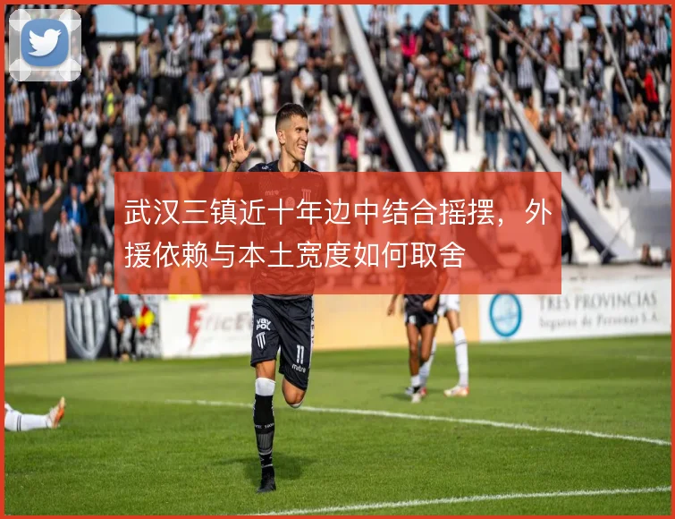 武汉三镇近十年边中结合摇摆,外援依赖与本土宽度如何取舍