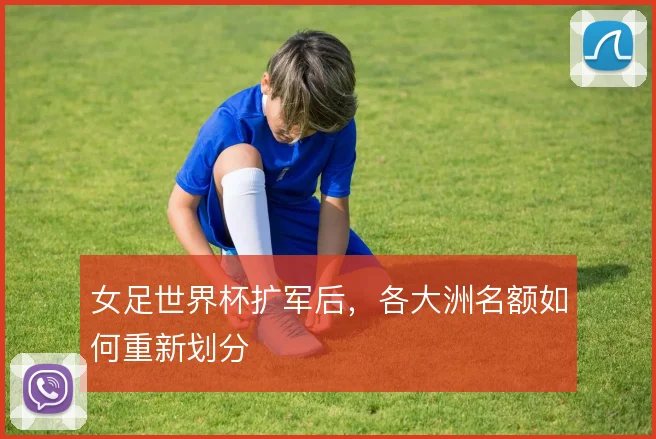 女足世界杯扩军后,各大洲名额如何重新划分