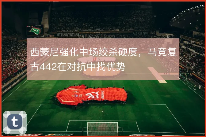 西蒙尼强化中场绞杀硬度，马竞复古442在对抗中找优势